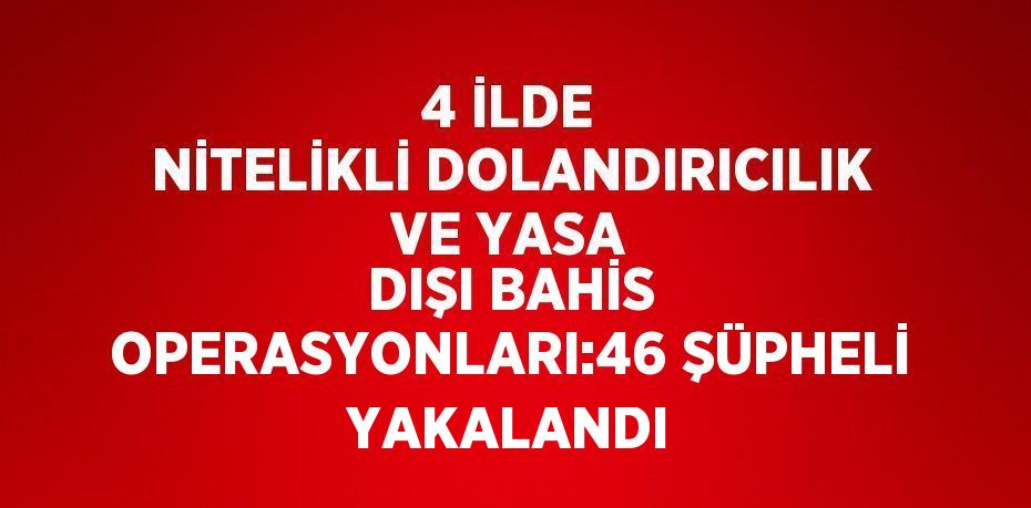 4 İLDE NİTELİKLİ DOLANDIRICILIK VE YASA DIŞI BAHİS OPERASYONLARI:46 ŞÜPHELİ YAKALANDI