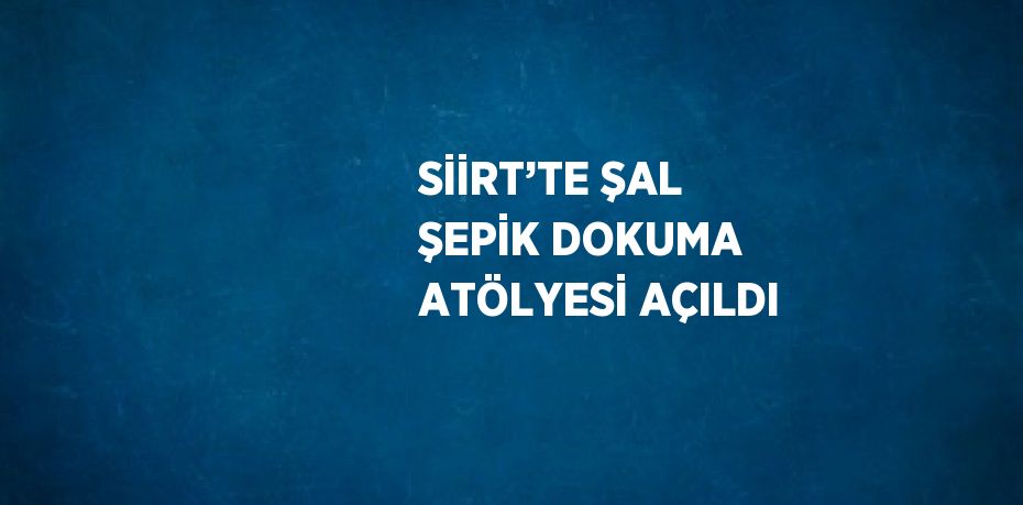 SİİRT’TE ŞAL ŞEPİK DOKUMA ATÖLYESİ AÇILDI