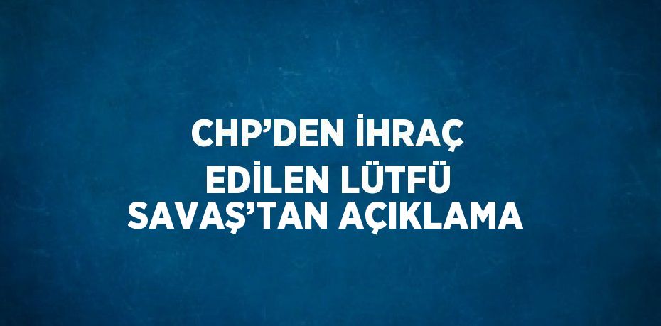 CHP’DEN İHRAÇ EDİLEN LÜTFÜ SAVAŞ’TAN AÇIKLAMA