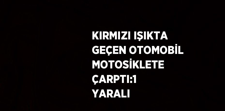 KIRMIZI IŞIKTA GEÇEN OTOMOBİL MOTOSİKLETE ÇARPTI:1 YARALI