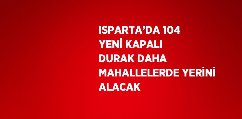 ISPARTA’DA 104 YENİ KAPALI DURAK DAHA MAHALLELERDE YERİNİ ALACAK