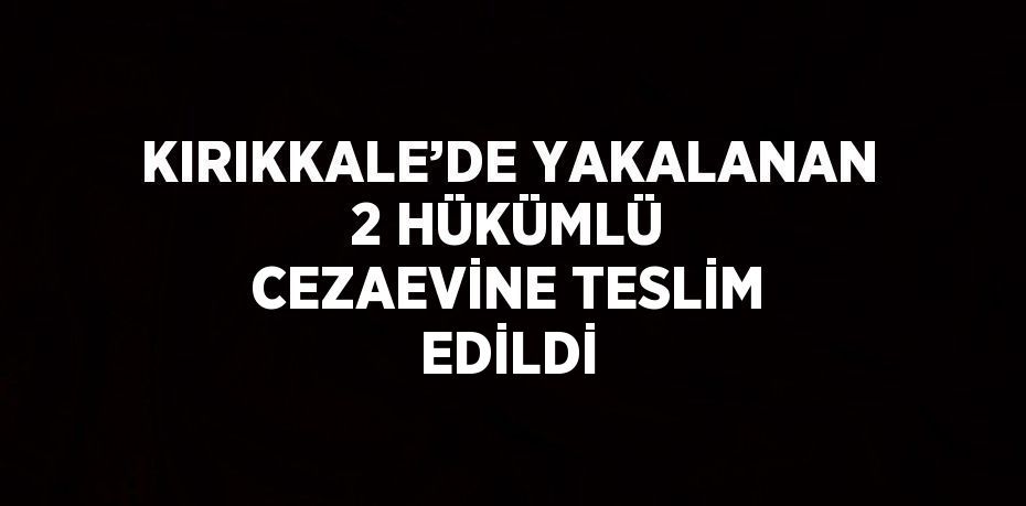 KIRIKKALE’DE YAKALANAN 2 HÜKÜMLÜ CEZAEVİNE TESLİM EDİLDİ