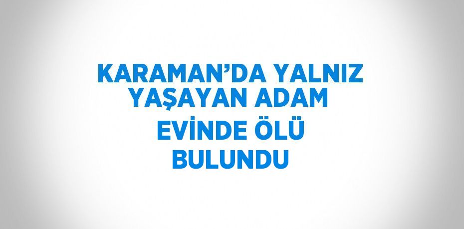 KARAMAN’DA YALNIZ YAŞAYAN ADAM EVİNDE ÖLÜ BULUNDU