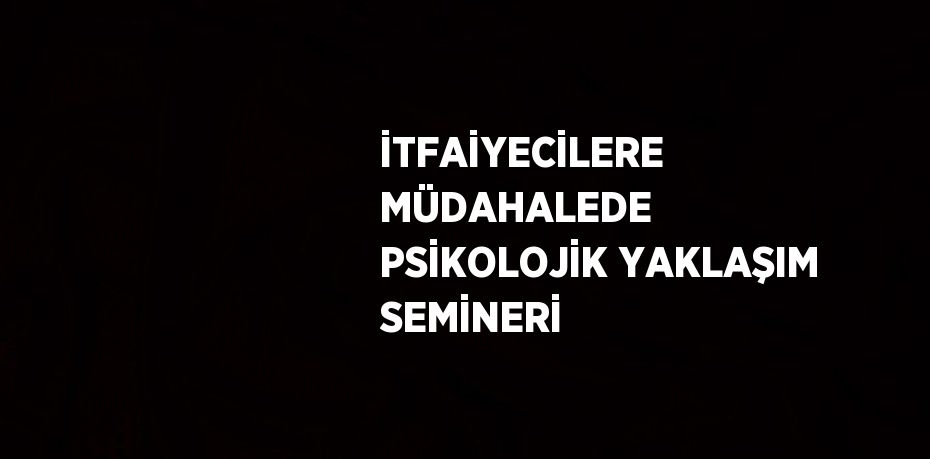 İTFAİYECİLERE MÜDAHALEDE PSİKOLOJİK YAKLAŞIM SEMİNERİ