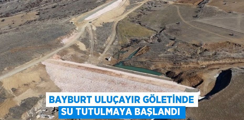 BAYBURT ULUÇAYIR GÖLETİNDE SU TUTULMAYA BAŞLANDI