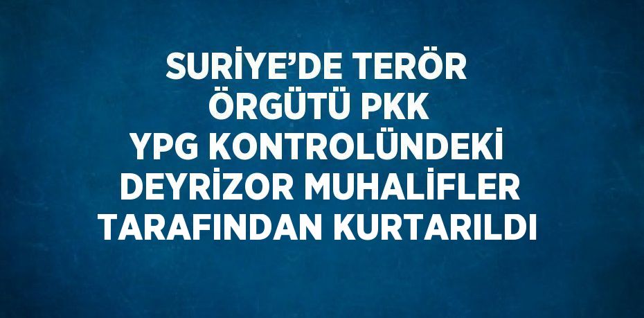 SURİYE’DE TERÖR ÖRGÜTÜ PKK YPG KONTROLÜNDEKİ DEYRİZOR MUHALİFLER TARAFINDAN KURTARILDI