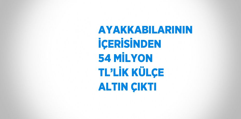 AYAKKABILARININ İÇERİSİNDEN 54 MİLYON TL’LİK KÜLÇE ALTIN ÇIKTI