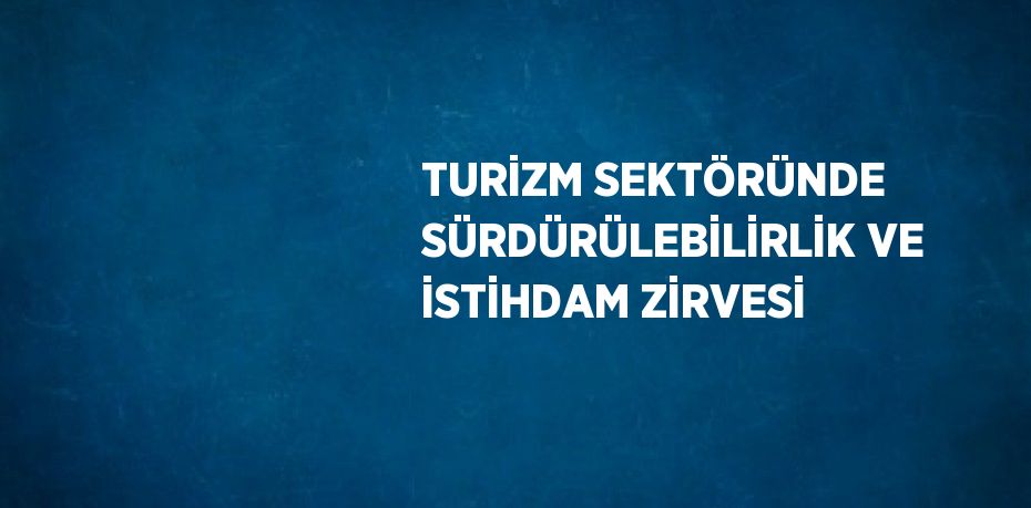 TURİZM SEKTÖRÜNDE SÜRDÜRÜLEBİLİRLİK VE İSTİHDAM ZİRVESİ