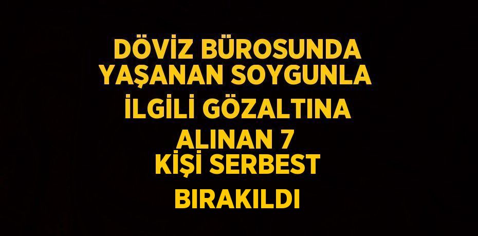 DÖVİZ BÜROSUNDA YAŞANAN SOYGUNLA İLGİLİ GÖZALTINA ALINAN 7 KİŞİ SERBEST BIRAKILDI