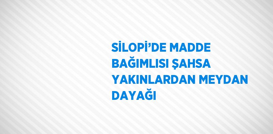 SİLOPİ’DE MADDE BAĞIMLISI ŞAHSA YAKINLARDAN MEYDAN DAYAĞI