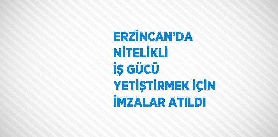 ERZİNCAN’DA NİTELİKLİ İŞ GÜCÜ YETİŞTİRMEK İÇİN İMZALAR ATILDI