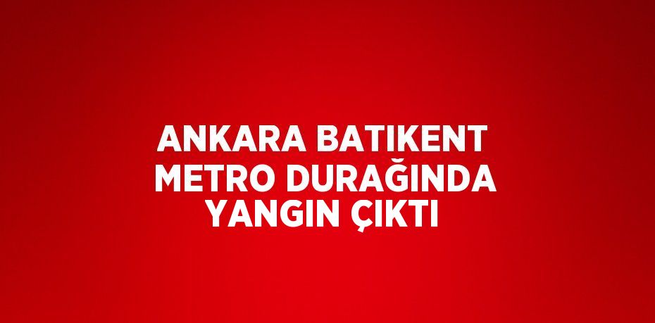 ANKARA BATIKENT METRO DURAĞINDA YANGIN ÇIKTI