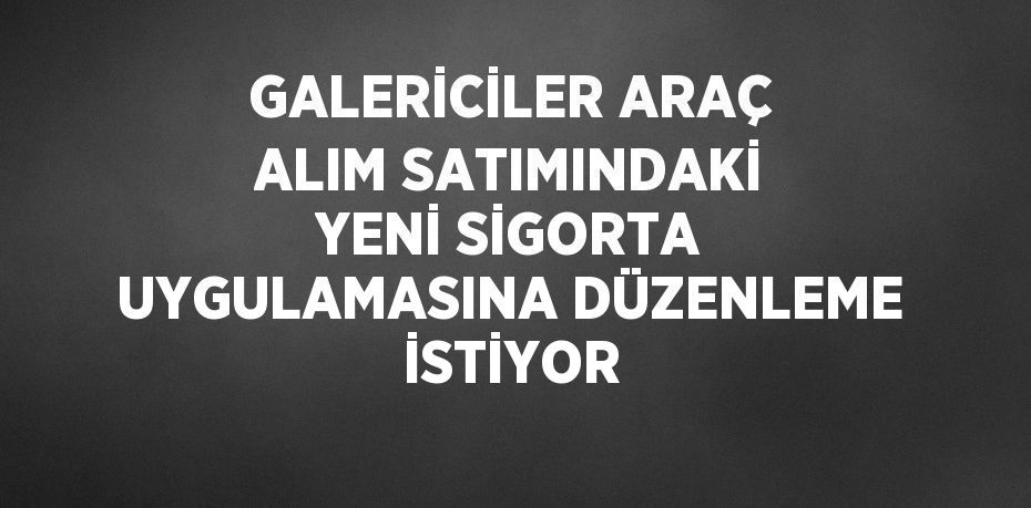 GALERİCİLER ARAÇ ALIM SATIMINDAKİ YENİ SİGORTA UYGULAMASINA DÜZENLEME İSTİYOR