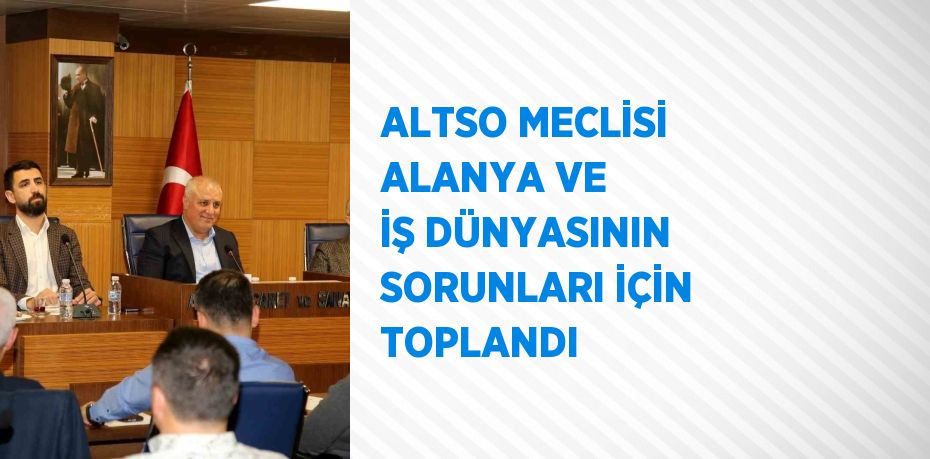 ALTSO MECLİSİ ALANYA VE İŞ DÜNYASININ SORUNLARI İÇİN TOPLANDI