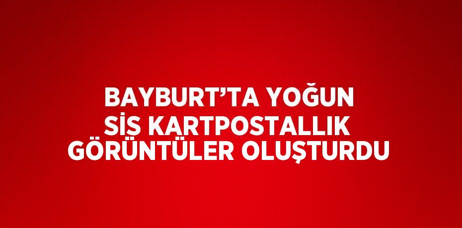 BAYBURT’TA YOĞUN SİS KARTPOSTALLIK GÖRÜNTÜLER OLUŞTURDU