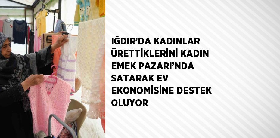 IĞDIR’DA KADINLAR ÜRETTİKLERİNİ KADIN EMEK PAZARI’NDA SATARAK EV EKONOMİSİNE DESTEK OLUYOR