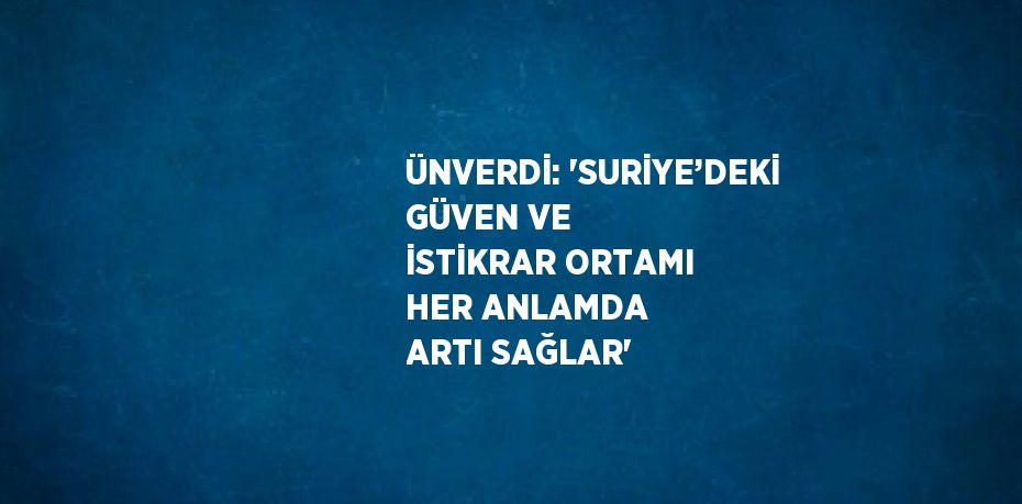 ÜNVERDİ: 'SURİYE’DEKİ GÜVEN VE İSTİKRAR ORTAMI HER ANLAMDA ARTI SAĞLAR'