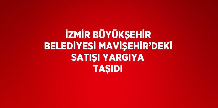 İZMİR BÜYÜKŞEHİR BELEDİYESİ MAVİŞEHİR’DEKİ SATIŞI YARGIYA TAŞIDI