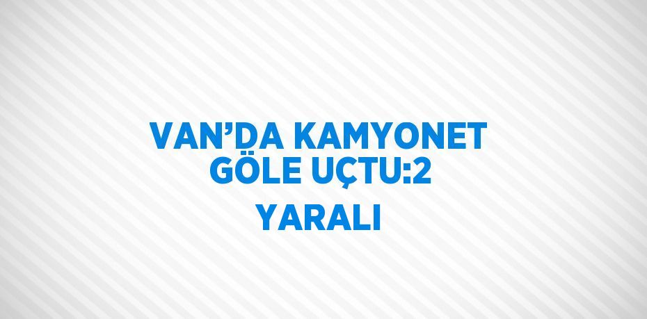 VAN’DA KAMYONET GÖLE UÇTU:2 YARALI