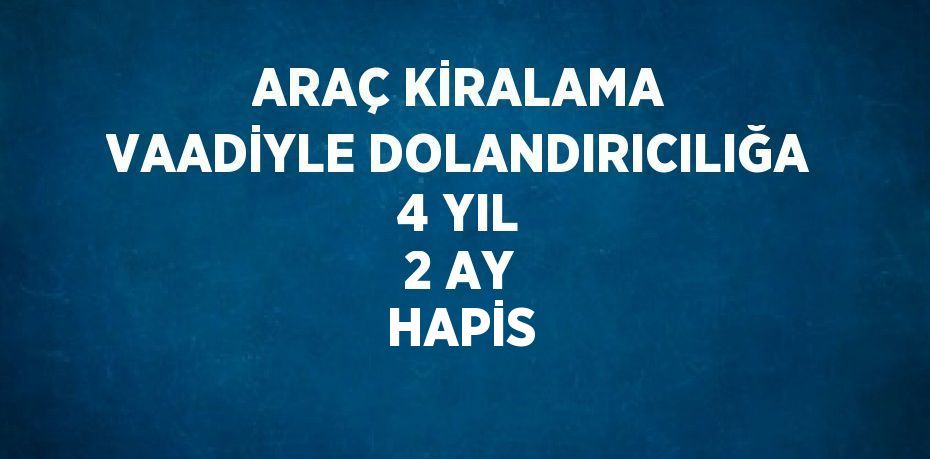 ARAÇ KİRALAMA VAADİYLE DOLANDIRICILIĞA 4 YIL 2 AY HAPİS