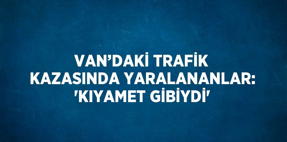 VAN’DAKİ TRAFİK KAZASINDA YARALANANLAR: 'KIYAMET GİBİYDİ'