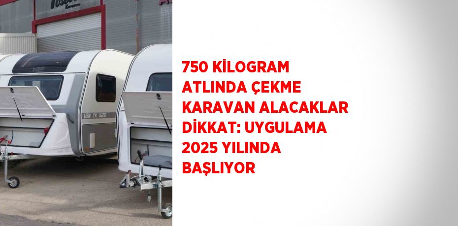 750 KİLOGRAM ATLINDA ÇEKME KARAVAN ALACAKLAR DİKKAT: UYGULAMA 2025 YILINDA BAŞLIYOR