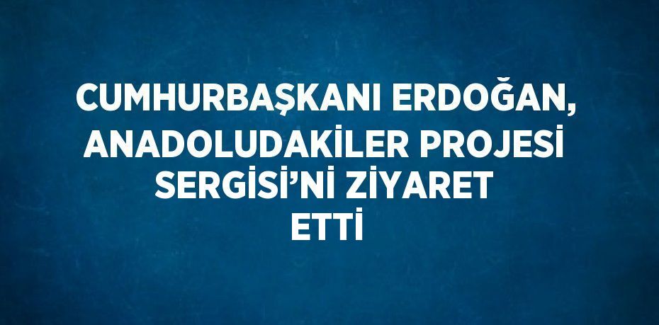 CUMHURBAŞKANI ERDOĞAN, ANADOLUDAKİLER PROJESİ SERGİSİ’Nİ ZİYARET ETTİ