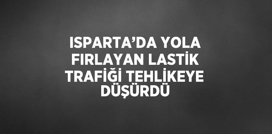 ISPARTA’DA YOLA FIRLAYAN LASTİK TRAFİĞİ TEHLİKEYE DÜŞÜRDÜ