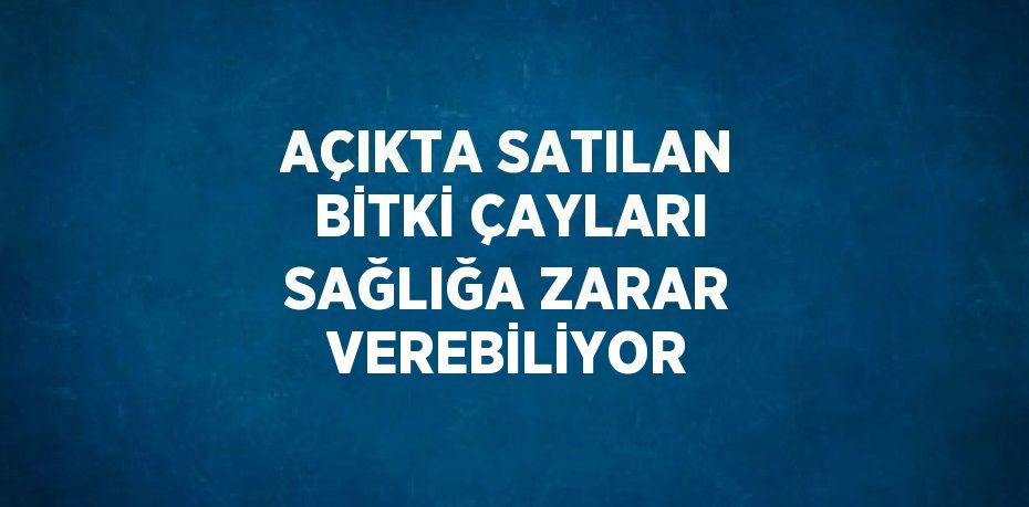 AÇIKTA SATILAN BİTKİ ÇAYLARI SAĞLIĞA ZARAR VEREBİLİYOR