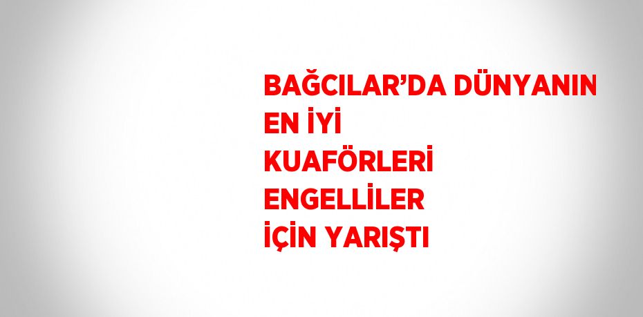 BAĞCILAR’DA DÜNYANIN EN İYİ KUAFÖRLERİ ENGELLİLER İÇİN YARIŞTI