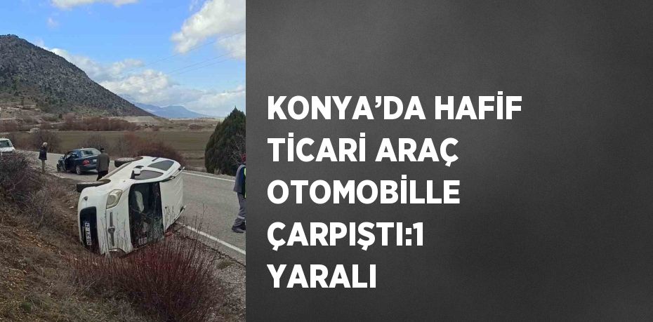 KONYA’DA HAFİF TİCARİ ARAÇ OTOMOBİLLE ÇARPIŞTI:1 YARALI