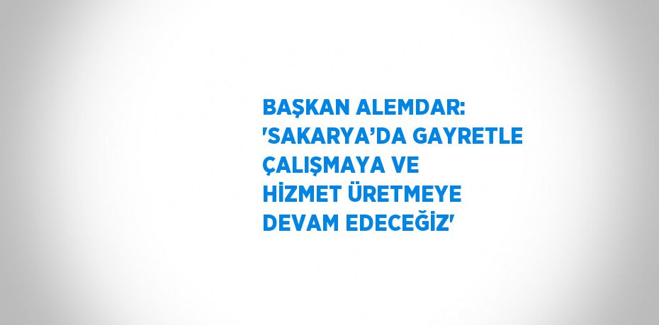 BAŞKAN ALEMDAR: 'SAKARYA’DA GAYRETLE ÇALIŞMAYA VE HİZMET ÜRETMEYE DEVAM EDECEĞİZ'