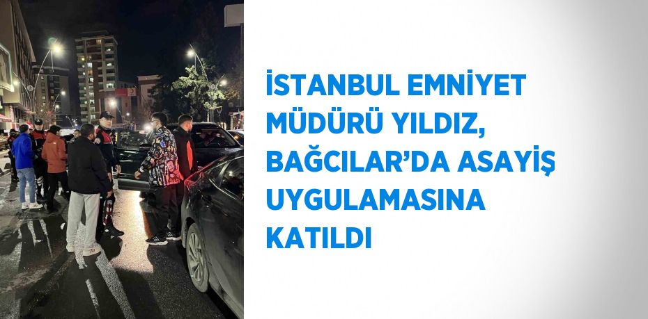 İSTANBUL EMNİYET MÜDÜRÜ YILDIZ, BAĞCILAR’DA ASAYİŞ UYGULAMASINA KATILDI