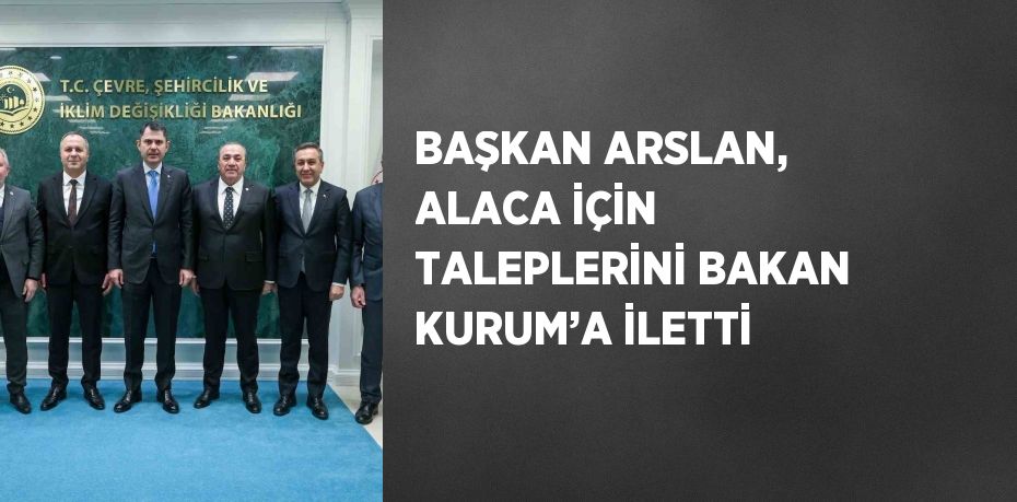 BAŞKAN ARSLAN, ALACA İÇİN TALEPLERİNİ BAKAN KURUM’A İLETTİ