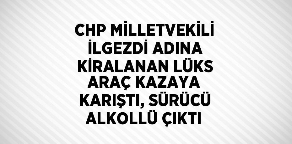 CHP MİLLETVEKİLİ İLGEZDİ ADINA KİRALANAN LÜKS ARAÇ KAZAYA KARIŞTI, SÜRÜCÜ ALKOLLÜ ÇIKTI