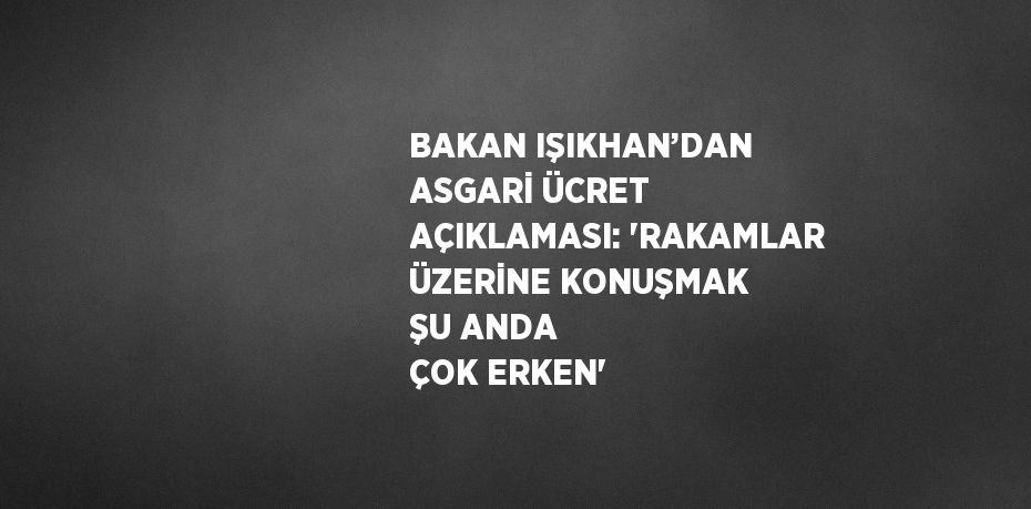 BAKAN IŞIKHAN’DAN ASGARİ ÜCRET AÇIKLAMASI: 'RAKAMLAR ÜZERİNE KONUŞMAK ŞU ANDA ÇOK ERKEN'