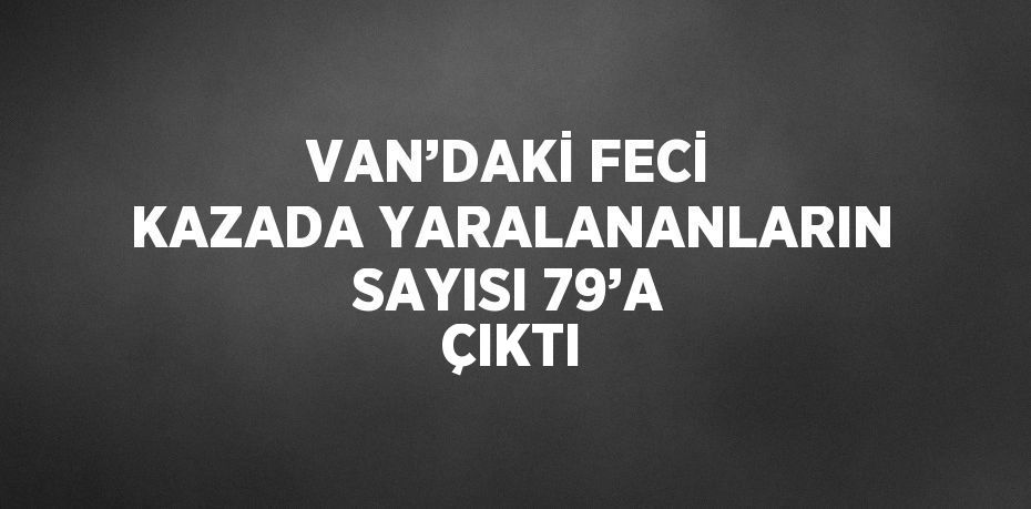 VAN’DAKİ FECİ KAZADA YARALANANLARIN SAYISI 79’A ÇIKTI