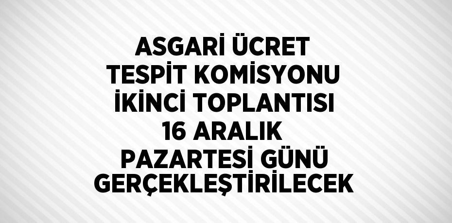 ASGARİ ÜCRET TESPİT KOMİSYONU İKİNCİ TOPLANTISI 16 ARALIK PAZARTESİ GÜNÜ GERÇEKLEŞTİRİLECEK