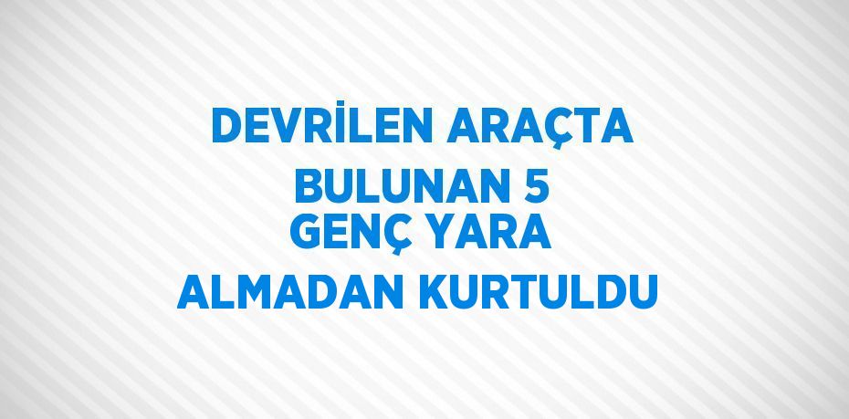 DEVRİLEN ARAÇTA BULUNAN 5 GENÇ YARA ALMADAN KURTULDU