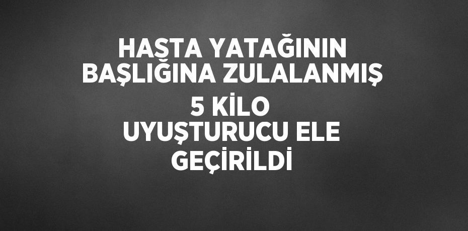 HASTA YATAĞININ BAŞLIĞINA ZULALANMIŞ 5 KİLO UYUŞTURUCU ELE GEÇİRİLDİ