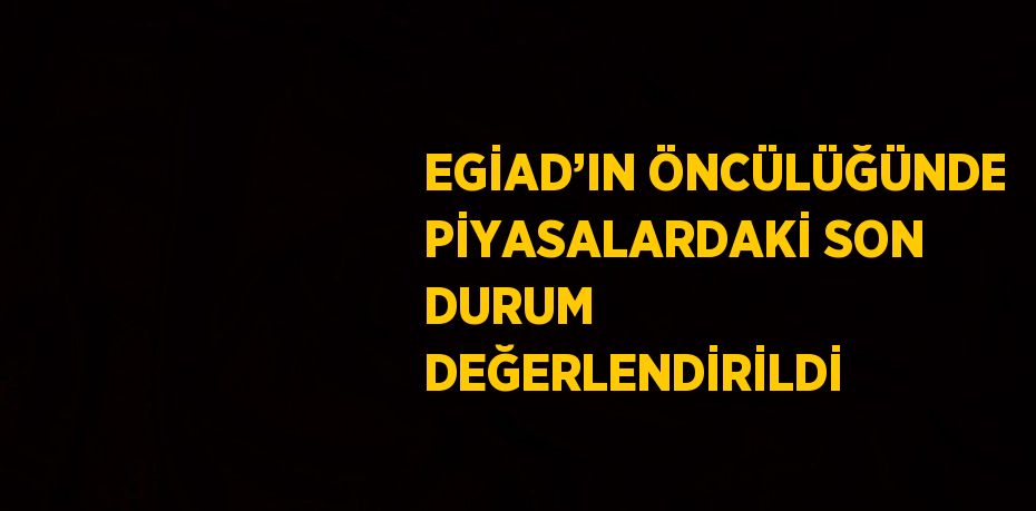 EGİAD’IN ÖNCÜLÜĞÜNDE PİYASALARDAKİ SON DURUM DEĞERLENDİRİLDİ