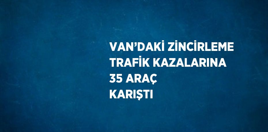 VAN’DAKİ ZİNCİRLEME TRAFİK KAZALARINA 35 ARAÇ KARIŞTI