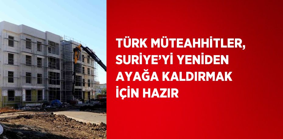 TÜRK MÜTEAHHİTLER, SURİYE’Yİ YENİDEN AYAĞA KALDIRMAK İÇİN HAZIR