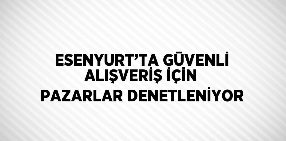 ESENYURT’TA GÜVENLİ ALIŞVERİŞ İÇİN PAZARLAR DENETLENİYOR