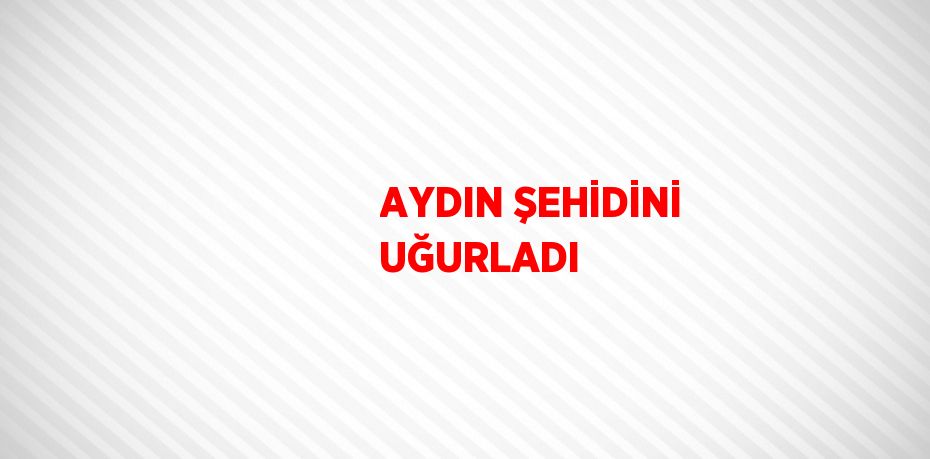 AYDIN ŞEHİDİNİ UĞURLADI