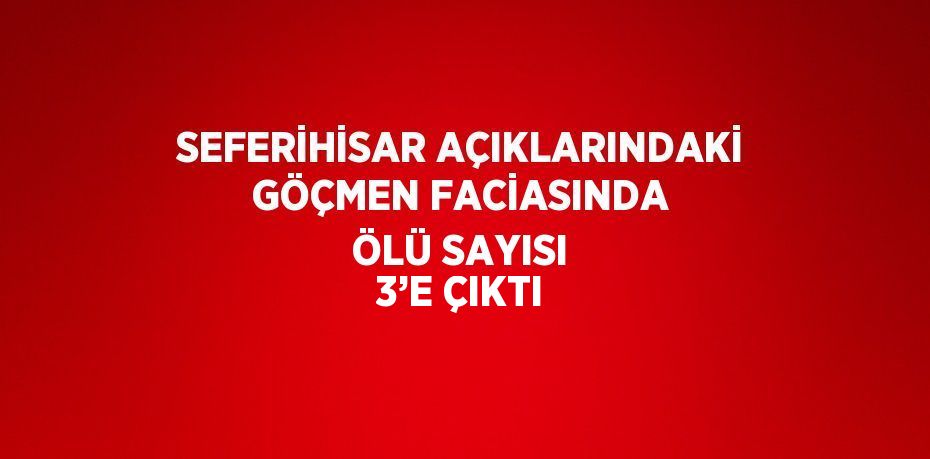 SEFERİHİSAR AÇIKLARINDAKİ GÖÇMEN FACİASINDA ÖLÜ SAYISI 3’E ÇIKTI