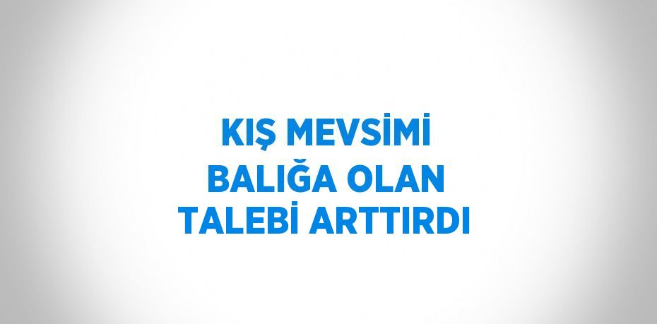 KIŞ MEVSİMİ BALIĞA OLAN TALEBİ ARTTIRDI