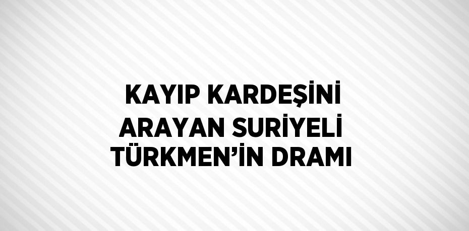 KAYIP KARDEŞİNİ ARAYAN SURİYELİ TÜRKMEN’İN DRAMI