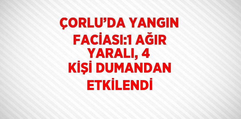 ÇORLU’DA YANGIN FACİASI:1 AĞIR YARALI, 4 KİŞİ DUMANDAN ETKİLENDİ