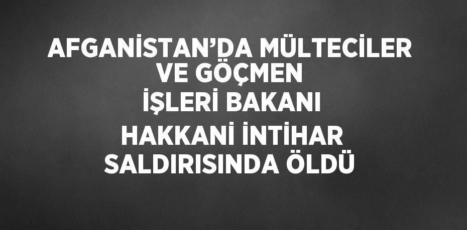 AFGANİSTAN’DA MÜLTECİLER VE GÖÇMEN İŞLERİ BAKANI HAKKANİ İNTİHAR SALDIRISINDA ÖLDÜ